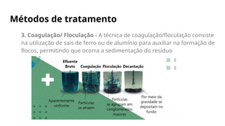 Métodos de tratamento
3. Coagulação/ Floculação - A técnica de coagulação/floculação consiste
na utilização de sais de ferro ou de alumínio para auxiliar na formação de
flocos, permitindo que ocorra a sedimentação do resíduo
 