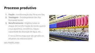 Processo produtivo
1. Fiação - transformação das fibras em fios
2. Tecelagem - Entrelaçamento dos fios
formando tecido
3. Beneficiamento - Engloba todas as
etapas de transformação do tecido quanto
à sua aparência, resistência, toque,
capacidade de absorção de água, etc…
É nessa última etapa que são gerados os
efluentes da indústria têxtil
(BELTRAME,2000)
 
