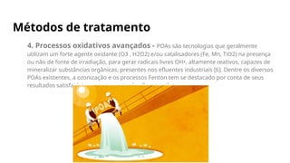 Métodos de tratamento
4. Processos oxidativos avançados - POAs são tecnologias que geralmente
utilizam um forte agente oxidante (O3 , H2O2) e/ou catalisadores (Fe, Mn, TiO2) na presença
ou não de fonte de irradiação, para gerar radicais livres OH•, altamente reativos, capazes de
mineralizar substâncias orgânicas, presentes nos efluentes industriais [6]. Dentre os diversos
POAs existentes, a ozonização e os processos Fenton tem se destacado por conta de seus
resultados satisfatórios no tratamento de efluentes têxteis.
 