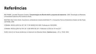 Referências
BELTRAME, Leocádia Terezinha Cordeiro. Caracterização de efluente têxtil e proposta de tratamento. 2000. Dissertação de Mestrado.
Universidade Federal do Rio Grande do Norte.
BASTIAN, Elza Yuriko Onishi. Guia técnico ambiental da indústria têxtil-Série P+ L.Companhia Técnica Ambiental do Estado de São Paulo
(CETESB). 2009.
CONAMA. RESOLUÇÃO No 357, DE 17 DE MARÇO DE 2005. Publicada de 18/03/2005.
CONAMA. RESOLUÇÃO No 430, DE 13 DE MAIO DE 2011. Publicada no DOU em 16 mai 2011
KUNZ, Airton et al. Novas tendências no tratamento de efluentes têxteis. Química nova, v. 25, p. 78-82, 2002.
 