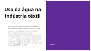 Uso da água na
indústria têxtil
Sendo assim, o impacto ambiental das indústrias
têxteis está associado ao grande consumo de água.
Em todas as etapas do processo são produzidos
efluentes líquidos de diversas naturezas,
relacionados ao tipo de produto químico, ao processo
e ao tecido utilizado no desenvolvimento do produto.
A etapa de beneficiamento utiliza elevados volumes
de água, gerando grande quantidade de efluentes
que provém principalmente das fases de tingimento e
lavagem (QUEIROZ et al., 2019).
 