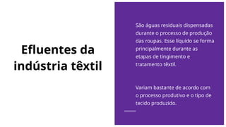Efluentes da
indústria têxtil
São águas residuais dispensadas
durante o processo de produção
das roupas. Esse líquido se forma
principalmente durante as
etapas de tingimento e
tratamento têxtil.
Variam bastante de acordo com
o processo produtivo e o tipo de
tecido produzido.
 