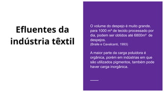Efluentes da
indústria têxtil
O volume do despejo é muito grande.
para 1000 m³ de tecido processado por
dia, podem ser obtidos até 6800m³ de
despejos.
(Braile e Cavalcanti, 1993)
A maior parte da carga poluidora é
orgânica, porém em indústrias em que
são utilizados pigmentos, também pode
haver carga inorgânica.
 