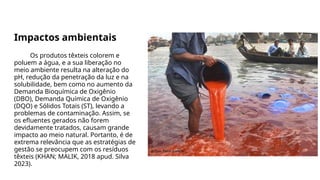 Impactos ambientais
Os produtos têxteis colorem e
poluem a água, e a sua liberação no
meio ambiente resulta na alteração do
pH, redução da penetração da luz e na
solubilidade, bem como no aumento da
Demanda Bioquímica de Oxigênio
(DBO), Demanda Química de Oxigênio
(DQO) e Sólidos Totais (ST), levando a
problemas de contaminação. Assim, se
os efluentes gerados não forem
devidamente tratados, causam grande
impacto ao meio natural. Portanto, é de
extrema relevância que as estratégias de
gestão se preocupem com os resíduos
têxteis (KHAN; MALIK, 2018 apud. Silva
2023).
 