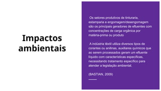 Impactos
ambientais
Os setores produtivos de tinturaria,
estamparia e engomagem/desengomagem
são os principais geradores de efluentes com
concentrações de carga orgânica por
matéria-prima ou produto
A indústria têxtil utiliza diversos tipos de
corantes ou anilinas, auxiliares químicos que
ao serem processados geram um efluente
líquido com características específicas,
necessitando tratamento específico para
atender a legislação ambiental.
(BASTIAN, 2009)
 
