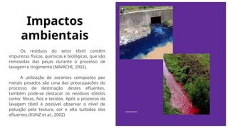 Impactos
ambientais
Os resíduos do setor têxtil contêm
impurezas físicas, químicas e biológicas, que são
removidas das peças durante o processo de
lavagem e tingimento (NAVACHI, 2002).
A utilização de corantes compostos por
metais pesados são uma das preocupações do
processo de destinação destes efluentes,
também pode-se destacar os resíduos sólidos
como: fibras, fios e tecidos. Após o processo da
lavagem têxtil é possível observar o nível de
poluição pela textura, cor e alta turbidez dos
efluentes (KUNZ et al., 2002)
 