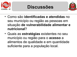 Discussões Como são  identificadas e atendidas  no seu município ou região as pessoas em situação  de vulnerabilidade alimentar e nutricional ? Quais as  estratégias  existentes no seu município ou região para o  acesso  a alimentos de qualidade e em quantidade suficiente para a população local. 