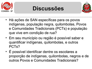 Discussões Há ações de SAN específicas para os povos indígenas, população negra, quilombolas, Povos e Comunidades Tradicionais (PCTs) e população que vive em condição de rua? Em seu município ou região é possível saber e quantificar indígenas, quilombolas, e outros PCTs?  É possível identificar dentre os escolares a proporção de indígenas, quilombolas, negros e de outros Povos e Comunidades Tradicionais? 