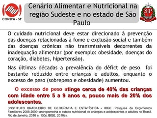 Cenário Alimentar e Nutricional na região Sudeste e no estado de São Paulo  O cuidado nutricional deve estar direcionado à prevenção das doenças relacionadas à fome e exclusão social e também das doenças crônicas não transmissíveis decorrentes da inadequação alimentar (por exemplo: obesidade, doenças do coração, diabetes, hipertensão). Nas últimas décadas a prevalência do défict de peso  foi bastante reduzido entre crianças e adultos, enquanto o excesso de peso (sobrepeso e obesidade) aumentou.  O excesso de peso a tinge cerca de 40% das crianças com idade entre 5 a 9 anos e, pouco mais de 20% dos adolescentes. (INSTITUTO BRASILEIRO DE GEOGRAFIA E ESTATÍSTICA - IBGE. Pesquisa de Orçamentos Familiares 2008-2009: antropometria e estado nutricional de crianças e adolescentes e adultos no Brasil.  Rio de Janeiro, 2010 a. 130p. IBGE, 2010a).  