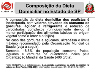 Composição da Dieta Domiciliar no Estado de SP A composição da  dieta domiciliar dos paulistas é inadequada , com  valores elevados do consumo de gorduras, açúcar e refrigerante  e redução de carboidratos complexos (principalmente devido à menor participação dos alimentos básicos de origem vegetal como o arroz e o feijão).  No caso das gorduras e açúcares, ultrapassa o limite máximo recomendado pela Organização Mundial da Saúde (veja a seguir). Somente 18,8% da população consome frutas, legumes e verduras na quantidade indica pela Organização Mundial da Saúde (400 g/dia). Fonte MONDINI, L. e colaboradores.  Composição nutricional da dieta domiciliar no estado de São Paulo, 2002-2009.  Informações Econômicas, SP, 41 (2): 5-12, 2011. 