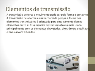 Elementos de transmissão
A transmissão de força e movimento pode ser pela forma e por atrito.
A transmissão pela forma é assim chamada porque a forma dos
elementos transmissores é adequada para encaixamento desses
elementos entre si. Essa maneira de transmissão é a mais usada,
principalmente com os elementos chavetados, eixos-árvore entalhados
e eixos-árvore estriados.
 