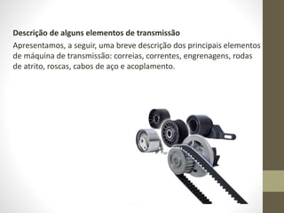 Descrição de alguns elementos de transmissão
Apresentamos, a seguir, uma breve descrição dos principais elementos
de máquina de transmissão: correias, correntes, engrenagens, rodas
de atrito, roscas, cabos de aço e acoplamento.
 