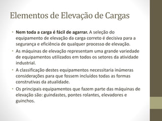 Elementos de Elevação de Cargas
• Nem toda a carga é fácil de agarrar. A seleção do
equipamento de elevação da carga correto é decisiva para a
segurança e eficiência de qualquer processo de elevação.
• As máquinas de elevação representam uma grande variedade
de equipamentos utilizados em todos os setores da atividade
industrial.
• A classificação destes equipamentos necessitaria inúmeras
considerações para que fossem incluídos todas as formas
construtivas da atualidade.
• Os principais equipamentos que fazem parte das máquinas de
elevação são: guindastes, pontes rolantes, elevadores e
guinchos.
 