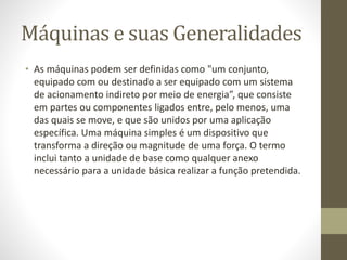 Máquinas e suas Generalidades
• As máquinas podem ser definidas como "um conjunto,
equipado com ou destinado a ser equipado com um sistema
de acionamento indireto por meio de energia”, que consiste
em partes ou componentes ligados entre, pelo menos, uma
das quais se move, e que são unidos por uma aplicação
específica. Uma máquina simples é um dispositivo que
transforma a direção ou magnitude de uma força. O termo
inclui tanto a unidade de base como qualquer anexo
necessário para a unidade básica realizar a função pretendida.
 