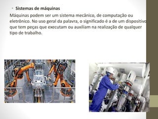• Sistemas de máquinas
Máquinas podem ser um sistema mecânico, de computação ou
eletrônico. No uso geral da palavra, o significado é a de um dispositivo
que tem peças que executam ou auxiliam na realização de qualquer
tipo de trabalho.
 