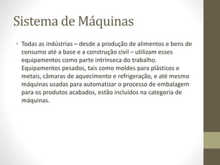 Sistema de Máquinas
• Todas as indústrias – desde a produção de alimentos e bens de
consumo até a base e a construção civil – utilizam esses
equipamentos como parte intrínseca do trabalho.
Equipamentos pesados, tais como moldes para plásticos e
metais, câmaras de aquecimento e refrigeração, e até mesmo
máquinas usadas para automatizar o processo de embalagem
para os produtos acabados, estão incluídos na categoria de
máquinas.
 