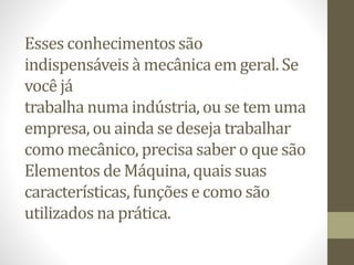 Esses conhecimentos são
indispensáveis à mecânica em geral. Se
você já
trabalha numa indústria, ou se tem uma
empresa, ou ainda se deseja trabalhar
como mecânico, precisa saber o que são
Elementos de Máquina, quais suas
características, funções e como são
utilizados na prática.
 