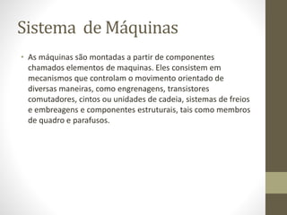 Sistema de Máquinas
• As máquinas são montadas a partir de componentes
chamados elementos de maquinas. Eles consistem em
mecanismos que controlam o movimento orientado de
diversas maneiras, como engrenagens, transistores
comutadores, cintos ou unidades de cadeia, sistemas de freios
e embreagens e componentes estruturais, tais como membros
de quadro e parafusos.
 