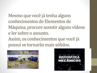 Mesmo que você já tenha alguns
conhecimentos de Elementos de
Máquina, procure assistir alguns vídeos
e ler sobre o assunto.
Assim, os conhecimentos que você já
possui se tornarão mais sólidos.
 