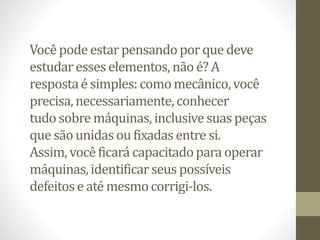 Vocêpodeestar pensandoporque deve
estudaresses elementos, não é? A
respostaé simples:comomecânico,você
precisa,necessariamente,conhecer
tudo sobremáquinas,inclusivesuas peças
que são unidas ou fixadas entre si.
Assim, vocêficará capacitadopara operar
máquinas,identificarseus possíveis
defeitose até mesmocorrigi-los.
 