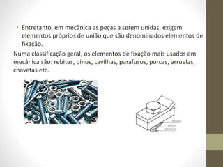 • Entretanto, em mecânica as peças a serem unidas, exigem
elementos próprios de união que são denominados elementos de
fixação.
Numa classificação geral, os elementos de fixação mais usados em
mecânica são: rebites, pinos, cavilhas, parafusos, porcas, arruelas,
chavetas etc.
 