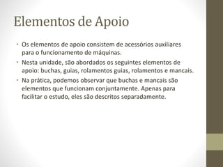 Elementos de Apoio
• Os elementos de apoio consistem de acessórios auxiliares
para o funcionamento de máquinas.
• Nesta unidade, são abordados os seguintes elementos de
apoio: buchas, guias, rolamentos guias, rolamentos e mancais.
• Na prática, podemos observar que buchas e mancais são
elementos que funcionam conjuntamente. Apenas para
facilitar o estudo, eles são descritos separadamente.
 