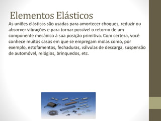 Elementos Elásticos
As uniões elásticas são usadas para amortecer choques, reduzir ou
absorver vibrações e para tornar possível o retorno de um
componente mecânico à sua posição primitiva. Com certeza, você
conhece muitos casos em que se empregam molas como, por
exemplo, estofamentos, fechaduras, válvulas de descarga, suspensão
de automóvel, relógios, brinquedos, etc.
 