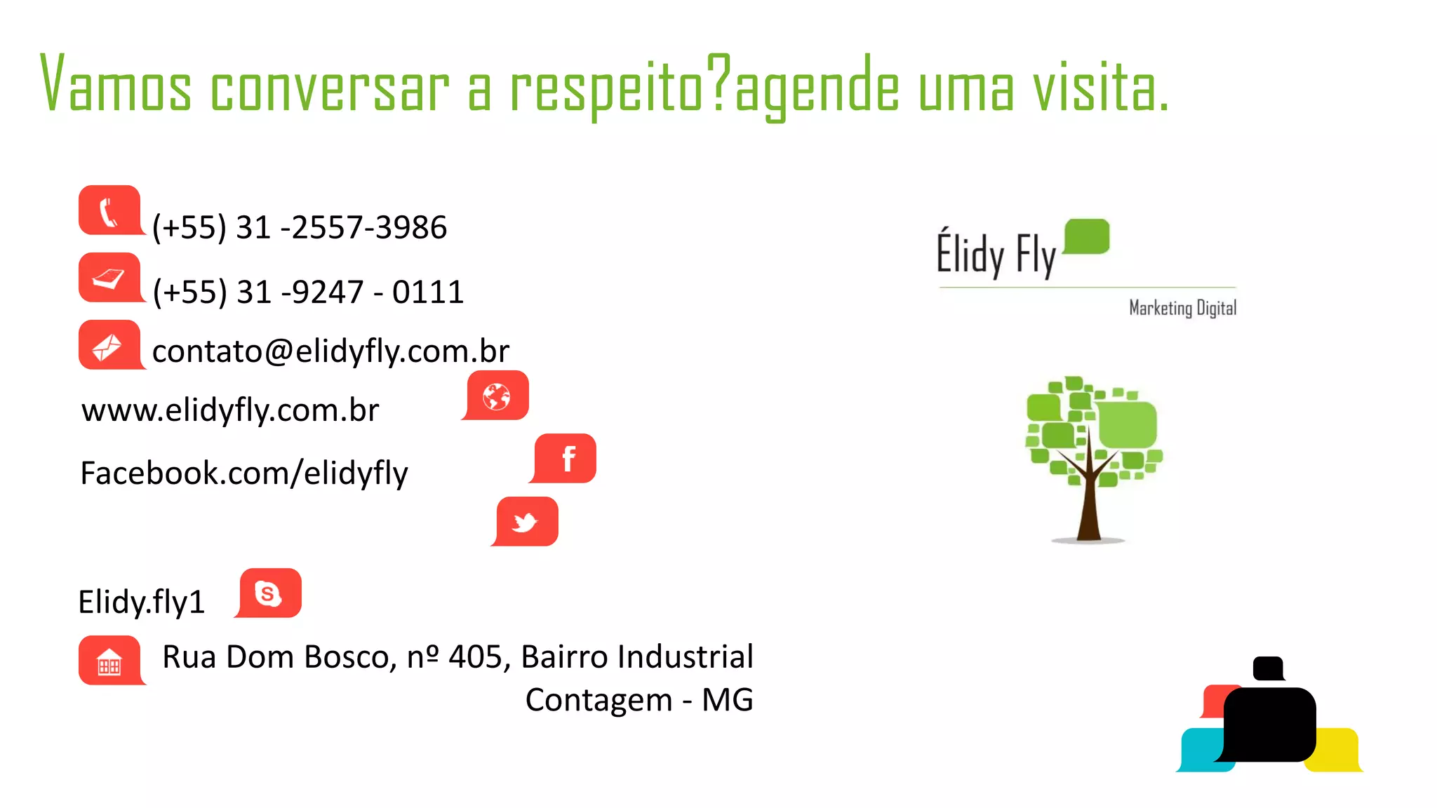 Vamos conversar a respeito?agende uma visita.
      (+55) 31 -2557-3986
      (+55) 31 -9247 - 0111
      contato@elidyfly.com.br
 www.elidyfly.com.br
 Facebook.com/elidyfly
 Twitter.com/elidyfly
 Elidy.fly1
       Rua Dom Bosco, nº 405, Bairro Industrial
                              Contagem - MG
 
