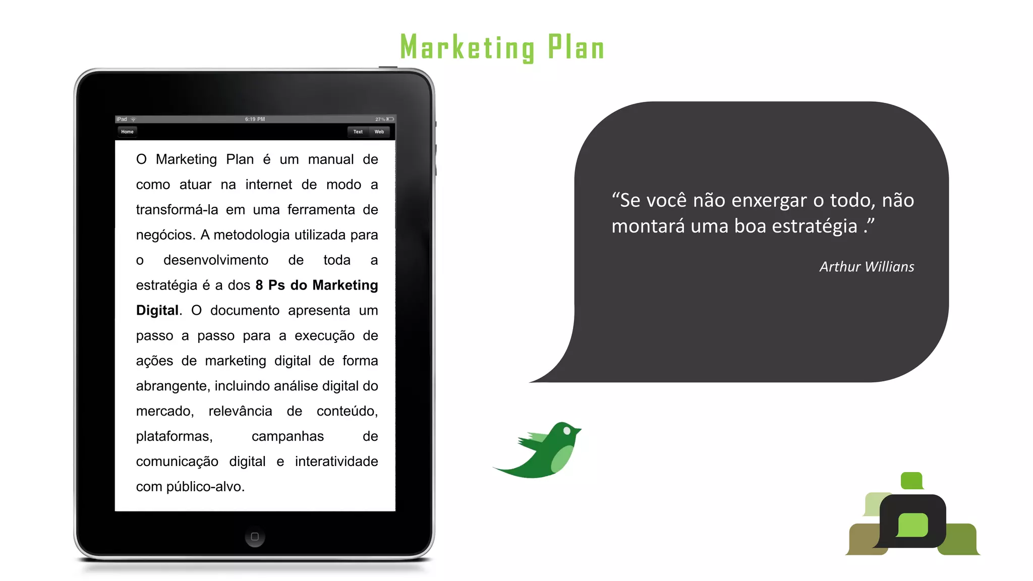Marketing Plan


O Marketing Plan é um manual de
como atuar na internet de modo a
transformá-la em uma ferramenta de
                                                            “Se você não enxergar o todo, não
negócios. A metodologia utilizada para                      montará uma boa estratégia .”
o   desenvolvimento      de   toda    a                                           Arthur Willians
estratégia é a dos 8 Ps do Marketing
Digital. O documento apresenta um
passo a passo para a execução de
ações de marketing digital de forma
abrangente, incluindo análise digital do
mercado,   relevância   de    conteúdo,
plataformas,        campanhas        de
comunicação digital e interatividade
com público-alvo.
 