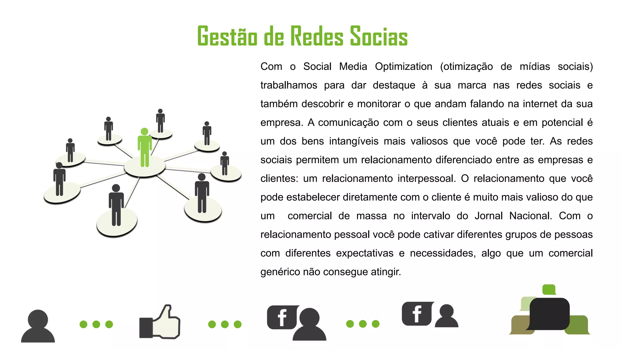 Gestão de Redes Socias
      Com o Social Media Optimization (otimização de mídias sociais)
      trabalhamos para dar destaque à sua marca nas redes sociais e
      também descobrir e monitorar o que andam falando na internet da sua
      empresa. A comunicação com o seus clientes atuais e em potencial é
      um dos bens intangíveis mais valiosos que você pode ter. As redes
      sociais permitem um relacionamento diferenciado entre as empresas e
      clientes: um relacionamento interpessoal. O relacionamento que você
      pode estabelecer diretamente com o cliente é muito mais valioso do que
      um   comercial de massa no intervalo do Jornal Nacional. Com o
      relacionamento pessoal você pode cativar diferentes grupos de pessoas
      com diferentes expectativas e necessidades, algo que um comercial
      genérico não consegue atingir.
 