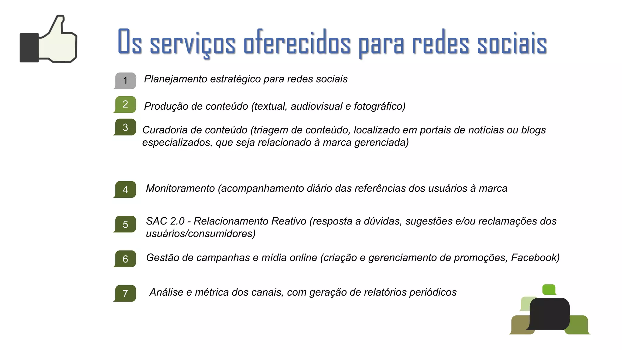 Os serviços oferecidos para redes sociais
1   Planejamento estratégico para redes sociais

2   Produção de conteúdo (textual, audiovisual e fotográfico)

3   Curadoria de conteúdo (triagem de conteúdo, localizado em portais de notícias ou blogs
    especializados, que seja relacionado à marca gerenciada)



4   Monitoramento (acompanhamento diário das referências dos usuários à marca


5   SAC 2.0 - Relacionamento Reativo (resposta a dúvidas, sugestões e/ou reclamações dos
    usuários/consumidores)

6   Gestão de campanhas e mídia online (criação e gerenciamento de promoções, Facebook)


7    Análise e métrica dos canais, com geração de relatórios periódicos
 