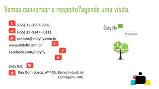 Vamos conversar a respeito?agende uma visita.
      (+55) 31 -2557-3986
      (+55) 31 -9247 - 0111
      contato@elidyfly.com.br
 www.elidyfly.com.br
 Facebook.com/elidyfly
 Twitter.com/elidyfly
 Elidy.fly1
       Rua Dom Bosco, nº 405, Bairro Industrial
                              Contagem - MG
 