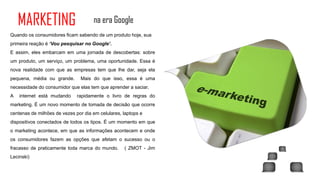 MARKETING                        na era Google
Quando os consumidores ficam sabendo de um produto hoje, sua
primeira reação é ‘Vou pesquisar no Google’.
E assim, eles embarcam em uma jornada de descobertas: sobre
um produto, um serviço, um problema, uma oportunidade. Essa é
nova realidade com que as empresas tem que lhe dar, seja ela
pequena, média ou grande.       Mais do que isso, essa é uma
necessidade do consumidor que elas tem que aprender a saciar.
A   internet está mudando     rapidamente o livro de regras do
marketing. É um novo momento de tomada de decisão que ocorre
centenas de milhões de vezes por dia em celulares, laptops e
dispositivos conectados de todos os tipos. É um momento em que
o marketing acontece, em que as informações acontecem e onde
os consumidores fazem as opções que afetam o sucesso ou o
fracasso de praticamente toda marca do mundo.      ( ZMOT - Jim
Lecinski)
 