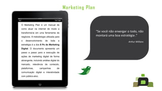 Marketing Plan


O Marketing Plan é um manual de
como atuar na internet de modo a
transformá-la em uma ferramenta de
                                                            “Se você não enxergar o todo, não
negócios. A metodologia utilizada para                      montará uma boa estratégia .”
o   desenvolvimento      de   toda    a                                           Arthur Willians
estratégia é a dos 8 Ps do Marketing
Digital. O documento apresenta um
passo a passo para a execução de
ações de marketing digital de forma
abrangente, incluindo análise digital do
mercado,   relevância   de    conteúdo,
plataformas,        campanhas        de
comunicação digital e interatividade
com público-alvo.
 