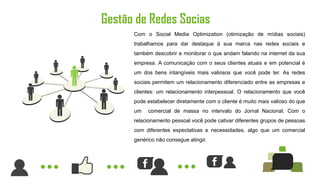 Gestão de Redes Socias
      Com o Social Media Optimization (otimização de mídias sociais)
      trabalhamos para dar destaque à sua marca nas redes sociais e
      também descobrir e monitorar o que andam falando na internet da sua
      empresa. A comunicação com o seus clientes atuais e em potencial é
      um dos bens intangíveis mais valiosos que você pode ter. As redes
      sociais permitem um relacionamento diferenciado entre as empresas e
      clientes: um relacionamento interpessoal. O relacionamento que você
      pode estabelecer diretamente com o cliente é muito mais valioso do que
      um   comercial de massa no intervalo do Jornal Nacional. Com o
      relacionamento pessoal você pode cativar diferentes grupos de pessoas
      com diferentes expectativas e necessidades, algo que um comercial
      genérico não consegue atingir.
 