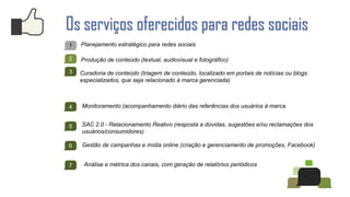 Os serviços oferecidos para redes sociais
1   Planejamento estratégico para redes sociais

2   Produção de conteúdo (textual, audiovisual e fotográfico)

3   Curadoria de conteúdo (triagem de conteúdo, localizado em portais de notícias ou blogs
    especializados, que seja relacionado à marca gerenciada)



4   Monitoramento (acompanhamento diário das referências dos usuários à marca


5   SAC 2.0 - Relacionamento Reativo (resposta a dúvidas, sugestões e/ou reclamações dos
    usuários/consumidores)

6   Gestão de campanhas e mídia online (criação e gerenciamento de promoções, Facebook)


7    Análise e métrica dos canais, com geração de relatórios periódicos
 