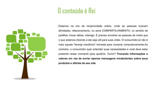 O conteúdo é Rei
Estamos na era da reciprocidade online, onde as pessoas buscam
afinidades, relacionamento, ou seria COMPARTILHAMENTO, no sentido de
partilhar, trocar idéias, interagir. É preciso envolver as pessoas de modo que
o que estamos dizendo a ela seja útil para suas vidas. O consumidor já não é
mais aquela "laranja mecânica" treinada para comprar compulsivamente.Ao
contrario, o consumidor quer entender suas necessidades e você deve estar
presente nesse momento para ajudá-lo. Como? Trocando informações e
valores em vez de enviar apenas mensagens mirabolantes sobre seus
produtos e ofertas do seu site.
 