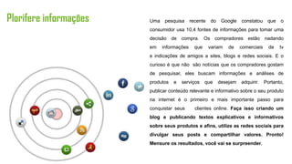 Plorifere informações   Uma    pesquisa     recente   do    Google   constatou     que   o
                        consumidor usa 10,4 fontes de informações para tomar uma
                        decisão de compra. Os compradores estão nadando
                        em    informações     que     variam   de    comerciais     de   tv
                        e indicações de amigos a sites, blogs e redes sociais. E o
                        curioso é que não são notícias que os compradores gostam
                        de pesquisar, eles buscam informações e análises de
                        produtos   e   serviços     que    desejam   adquirir.    Portanto,
                        publicar conteúdo relevante e informativo sobre o seu produto
                        na internet é o primeiro e mais importante passo para
                        conquistar seus       clientes online. Faça isso criando um
                        blog e publicando textos explicativos e informativos
                        sobre seus produtos e afins, utilize as redes sociais para
                        divulgar seus posts e compartilhar valores. Pronto!
                        Mensure os resultados, você vai se surpreender.
 