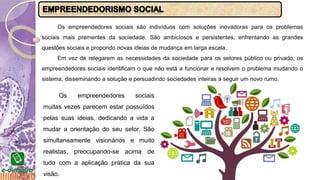Os empreendedores sociais são indivíduos com soluções inovadoras para os problemas
sociais mais prementes da sociedade. São ambiciosos e persistentes, enfrentando as grandes
questões sociais e propondo novas ideias de mudança em larga escala.
Em vez de relegarem as necessidades da sociedade para os setores público ou privado, os
empreendedores sociais identificam o que não está a funcionar e resolvem o problema mudando o
sistema, disseminando a solução e persuadindo sociedades inteiras a seguir um novo rumo.
Os empreendedores sociais
muitas vezes parecem estar possuídos
pelas suas ideias, dedicando a vida a
mudar a orientação do seu setor. São
simultaneamente visionários e muito
realistas, preocupando-se acima de
tudo com a aplicação prática da sua
visão.
 