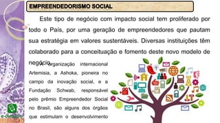 Este tipo de negócio com impacto social tem proliferado por
todo o País, por uma geração de empreendedores que pautam
sua estratégia em valores sustentáveis. Diversas instituições têm
colaborado para a conceituação e fomento deste novo modelo de
negócio.A organização internacional
Artemisia, a Ashoka, pioneira no
campo da inovação social, e a
Fundação Schwab, responsável
pelo prêmio Empreendedor Social
no Brasil, são alguns dos órgãos
que estimulam o desenvolvimento
 