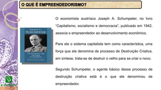 O economista austríaco Joseph A. Schumpeter, no livro
“Capitalismo, socialismo e democracia”, publicado em 1942,
associa o empreendedor ao desenvolvimento econômico.
Para ele o sistema capitalista tem como característica, uma
força que ele denomina de processo de Destruição Criativa,
em síntese, trata-se de destruir o velho para se criar o novo.
Segundo Schumpeter, o agente básico desse processo de
destruição criativa está é o que ele denominou de
empreendedor.
 