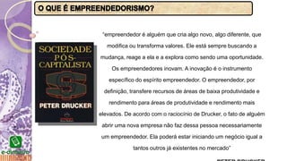 “empreendedor é alguém que cria algo novo, algo diferente, que
modifica ou transforma valores. Ele está sempre buscando a
mudança, reage a ela e a explora como sendo uma oportunidade.
Os empreendedores inovam. A inovação é o instrumento
específico do espírito empreendedor. O empreendedor, por
definição, transfere recursos de áreas de baixa produtividade e
rendimento para áreas de produtividade e rendimento mais
elevados. De acordo com o raciocínio de Drucker, o fato de alguém
abrir uma nova empresa não faz dessa pessoa necessariamente
um empreendedor. Ela poderá estar iniciando um negócio igual a
tantos outros já existentes no mercado”
 