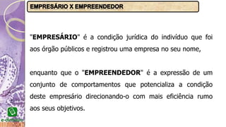 "EMPRESÁRIO" é a condição jurídica do indivíduo que foi
aos órgão públicos e registrou uma empresa no seu nome,
enquanto que o "EMPREENDEDOR" é a expressão de um
conjunto de comportamentos que potencializa a condição
deste empresário direcionando-o com mais eficiência rumo
aos seus objetivos.
 