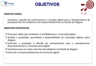 OBJETIVO GERAL:
Incentivar a gestão do conhecimento e inclusão digital para o fortalecimento do
planejamento, da cidadania e do empreendedorismo no Estado de Alagoas.
OBJETIVOS ESPECÍFICOS:
Promover ações que combatam o analfabetismo e a exclusão digital
Ampliar a qualidade, quantidade e disponibilidade de conteúdos digitais sobre
Alagoas
Estimular a produção e difusão do conhecimento para o planejamento,
desenvolvimento e a inclusão sócio-digital
Contribuir para um maior exercício da cidadania no Estado de Alagoas
Estimular o empreendedorismo em torno do digital.
 