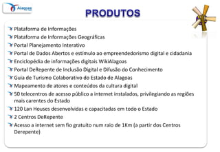 Plataforma de Informações
Plataforma de Informações Geográficas
Portal Planejamento Interativo
Portal de Dados Abertos e estímulo ao empreendedorismo digital e cidadania
Enciclopédia de informações digitais WikiAlagoas
Portal DeRepente de Inclusão Digital e Difusão do Conhecimento
Guia de Turismo Colaborativo do Estado de Alagoas
Mapeamento de atores e conteúdos da cultura digital
50 telecentros de acesso público a internet instalados, privilegiando as regiões
mais carentes do Estado
120 Lan Houses desenvolvidas e capacitadas em todo o Estado
2 Centros DeRepente
Acesso a internet sem fio gratuito num raio de 1Km (a partir dos Centros
Derepente)
 