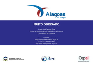 MUITO OBRIGADO
Thiago José Tavares Ávila
Diretor de Monitoramento e Avaliação – SEPLAN/AL
Coordenador do Programa
Contatos:
thiago.avila@planejamento.al.gov.br
(82) 3315-1548/8833-9041
http://www.planejamento.al.gov.br
Secretaria de Estado do
Planejamento e do Orçamento
 