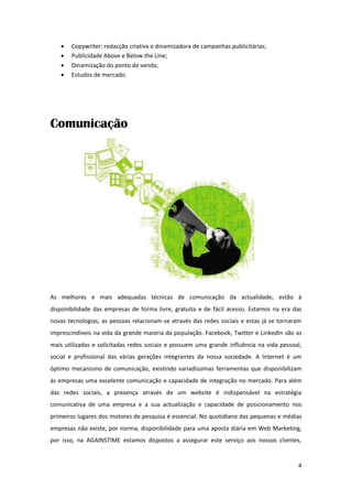    Copywriter: redacção criativa e dinamizadora de campanhas publicitárias;
      Publicidade Above e Below the Line;
      Dinamização do ponto de venda;
      Estudos de mercado.




Comunicação




As melhores e mais adequadas técnicas de comunicação da actualidade, estão à
disponibilidade das empresas de forma livre, gratuita e de fácil acesso. Estamos na era das
novas tecnologias, as pessoas relacionam-se através das redes sociais e estas já se tornaram
imprescindíveis na vida da grande maioria da população. Facebook, Twitter e LinkedIn são as
mais utilizadas e solicitadas redes sociais e possuem uma grande influência na vida pessoal,
social e profissional das várias gerações integrantes da nossa sociedade. A Internet é um
óptimo mecanismo de comunicação, existindo variadíssimas ferramentas que disponibilizam
às empresas uma excelente comunicação e capacidade de integração no mercado. Para além
das redes sociais, a presença através de um website é indispensável na estratégia
comunicativa de uma empresa e a sua actualização e capacidade de posicionamento nos
primeiros lugares dos motores de pesquisa é essencial. No quotidiano das pequenas e médias
empresas não existe, por norma, disponibilidade para uma aposta diária em Web Marketing,
por isso, na AGAINSTIME estamos dispostos a assegurar este serviço aos nossos clientes,


                                                                                          4
 