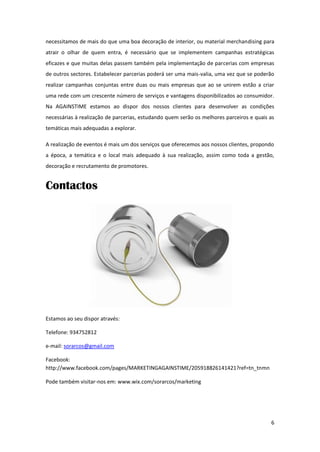 necessitamos de mais do que uma boa decoração de interior, ou material merchandising para
atrair o olhar de quem entra, é necessário que se implementem campanhas estratégicas
eficazes e que muitas delas passem também pela implementação de parcerias com empresas
de outros sectores. Estabelecer parcerias poderá ser uma mais-valia, uma vez que se poderão
realizar campanhas conjuntas entre duas ou mais empresas que ao se unirem estão a criar
uma rede com um crescente número de serviços e vantagens disponibilizados ao consumidor.
Na AGAINSTIME estamos ao dispor dos nossos clientes para desenvolver as condições
necessárias à realização de parcerias, estudando quem serão os melhores parceiros e quais as
temáticas mais adequadas a explorar.

A realização de eventos é mais um dos serviços que oferecemos aos nossos clientes, propondo
a época, a temática e o local mais adequado à sua realização, assim como toda a gestão,
decoração e recrutamento de promotores.


Contactos




Estamos ao seu dispor através:

Telefone: 934752812

e-mail: sorarcos@gmail.com

Facebook:
http://www.facebook.com/pages/MARKETINGAGAINSTIME/205918826141421?ref=tn_tnmn

Pode também visitar-nos em: www.wix.com/sorarcos/marketing




                                                                                          6
 