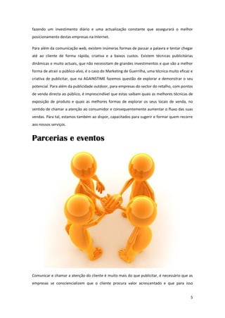 fazendo um investimento diário e uma actualização constante que assegurará o melhor
posicionamento destas empresas na Internet.

Para além da comunicação web, existem inúmeras formas de passar a palavra e tentar chegar
até ao cliente de forma rápida, criativa e a baixos custos. Existem técnicas publicitárias
dinâmicas e muito actuais, que não necessitam de grandes investimentos e que são a melhor
forma de atrair o público-alvo, é o caso do Marketing de Guerrilha, uma técnica muito eficaz e
criativa de publicitar, que na AGAINSTIME fazemos questão de explorar e demonstrar o seu
potencial. Para além da publicidade outdoor, para empresas do sector do retalho, com pontos
de venda directa ao público, é imprescindível que estas saibam quais as melhores técnicas de
exposição de produto e quais as melhores formas de explorar os seus locais de venda, no
sentido de chamar a atenção ao consumidor e consequentemente aumentar o fluxo das suas
vendas. Para tal, estamos também ao dispor, capacitados para sugerir e formar quem recorre
aos nossos serviços.


Parcerias e eventos




Comunicar e chamar a atenção do cliente é muito mais do que publicitar, é necessário que as
empresas se consciencializem que o cliente procura valor acrescentado e que para isso


                                                                                            5
 