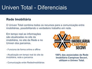 Univen Total - DiferenciaisRede ImobiliáriaO Univen Total combina todos os recursos para a comunicação entre imobiliárias, possibilitando o verdadeiro trabalho em rede. Em tempo real as informações são atualizadas no site da imobiliária, no site da Rede e no Univen dos parceiros. - Funciona de forma online e offline- Atualização em tempo real do site da imobiliária, rede e parceiros- Comunicação entre RedesImobiliárias100% das associadas da Rede Imobiliária Campinas Secovi, utilizam o Univen Total.